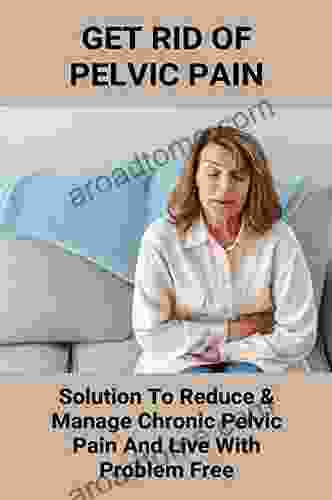 Get Rid Of Pelvic Pain: Solution To Reduce Manage Chronic Pelvic Pain And Live With Problem Free: Pelvic Pain And Lower Back Pain