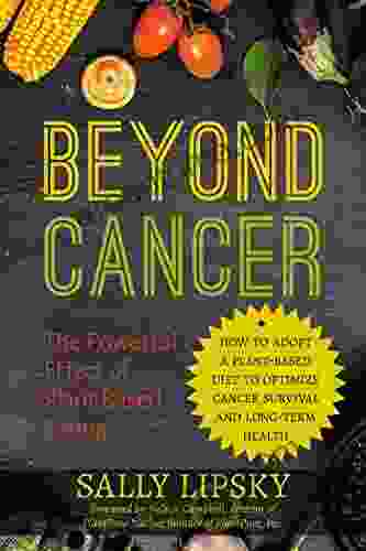 Beyond Cancer: The Powerful Effect Of Plant Based Eating: How To Adopt A Plant Based Diet To Optimize Cancer Survival And Long Term Health